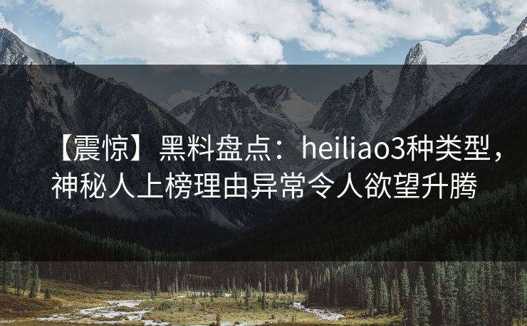 【震惊】黑料盘点：heiliao3种类型，神秘人上榜理由异常令人欲望升腾
