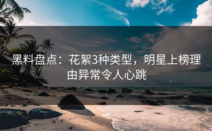 黑料盘点：花絮3种类型，明星上榜理由异常令人心跳