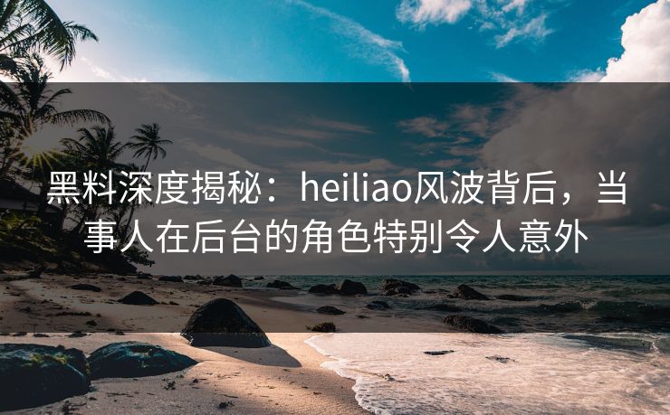 黑料深度揭秘：heiliao风波背后，当事人在后台的角色特别令人意外