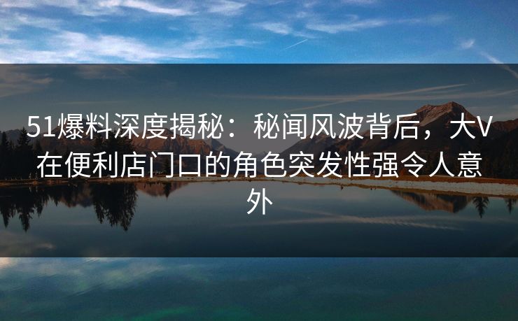 51爆料深度揭秘:秘闻风波背后,大V在便利店门口的角色突发性强令人意外 51爆料深度揭秘:秘闻风波背后,大V在便利店门口的角色突发性强令人意外