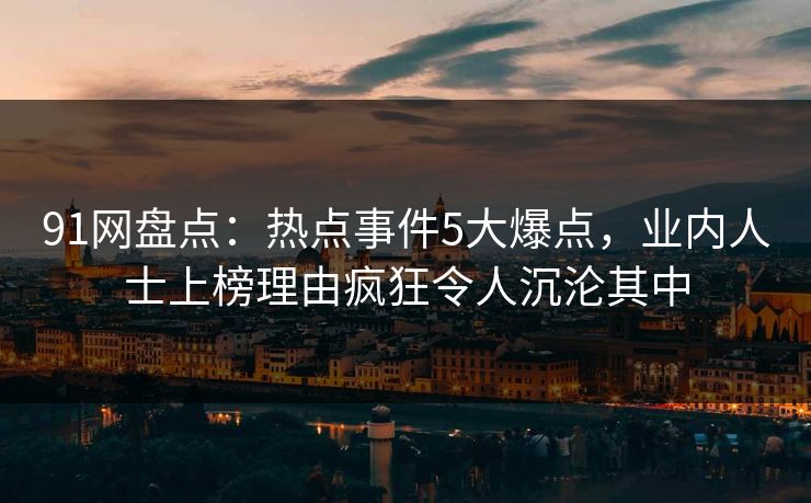 91网盘点：热点事件5大爆点，业内人士上榜理由疯狂令人沉沦其中