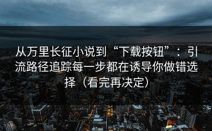 从万里长征小说到“下载按钮”：引流路径追踪每一步都在诱导你做错选择（看完再决定）