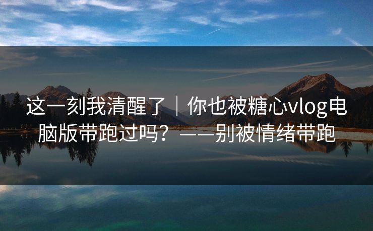 这一刻我清醒了｜你也被糖心vlog电脑版带跑过吗？——别被情绪带跑