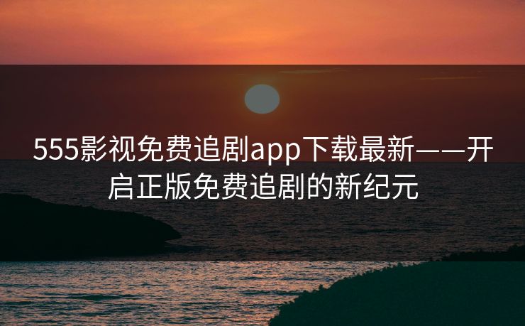 555影视免费追剧app下载最新——开启正版免费追剧的新纪元