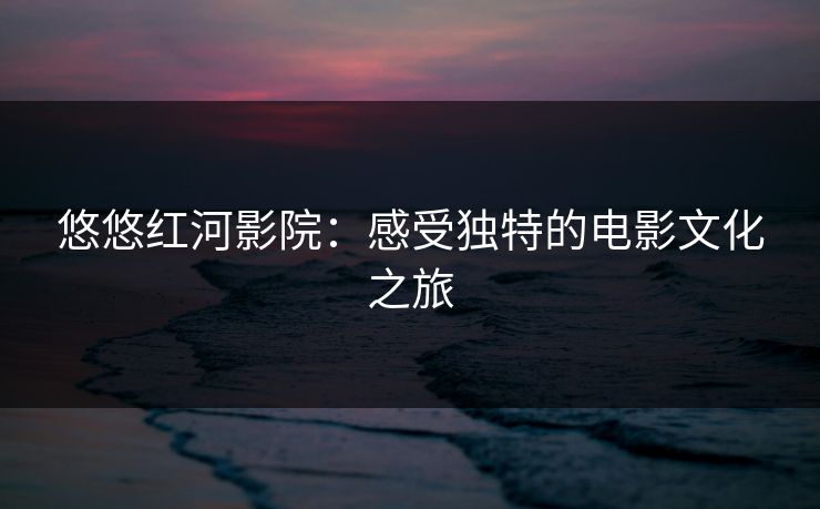 悠悠红河影院：感受独特的电影文化之旅