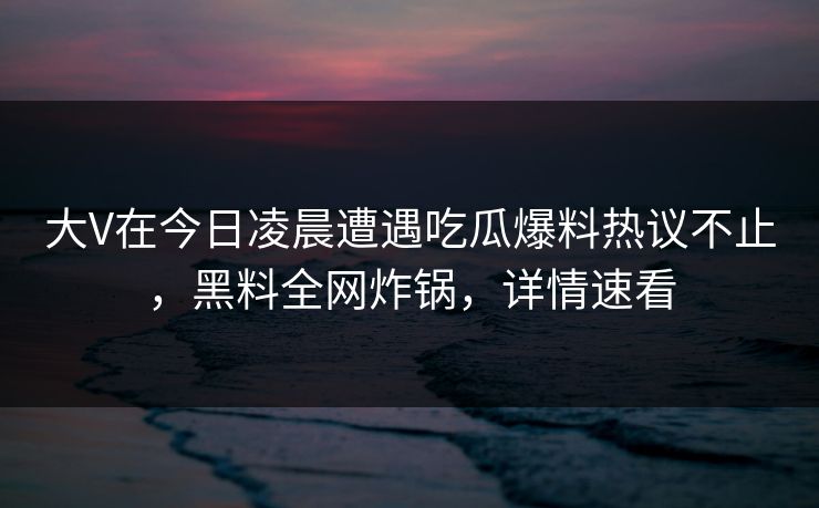 大V在今日凌晨遭遇吃瓜爆料热议不止，黑料全网炸锅，详情速看