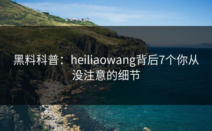 黑料科普：heiliaowang背后7个你从没注意的细节
