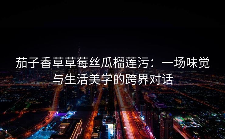 茄子香草草莓丝瓜榴莲污：一场味觉与生活美学的跨界对话