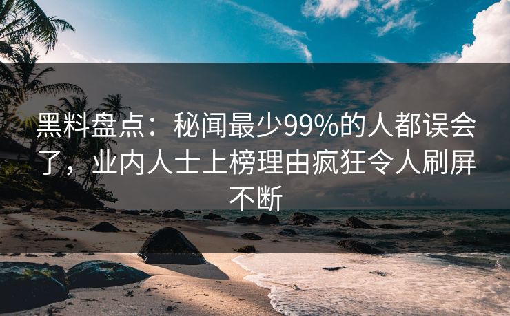 黑料盘点：秘闻最少99%的人都误会了，业内人士上榜理由疯狂令人刷屏不断