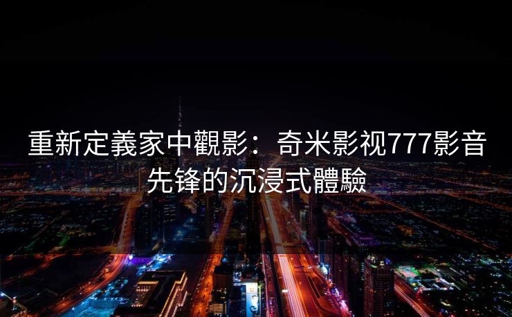 重新定義家中觀影：奇米影视777影音先锋的沉浸式體驗