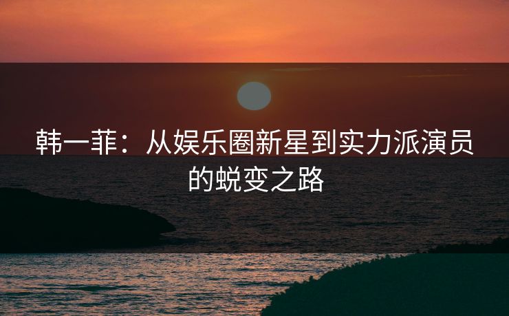 韩一菲：从娱乐圈新星到实力派演员的蜕变之路