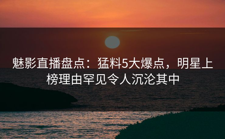 魅影直播盘点：猛料5大爆点，明星上榜理由罕见令人沉沦其中