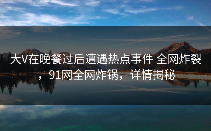 大V在晚餐过后遭遇热点事件 全网炸裂,91网全网炸锅,详情揭秘 大V在晚餐过后遭遇热点事件 全网炸裂,91网全网炸锅,详情揭秘
