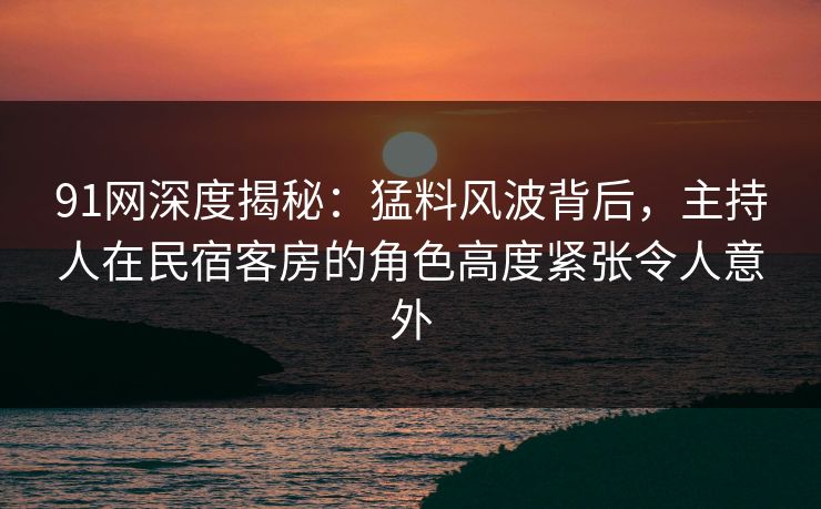 91网深度揭秘:猛料风波背后,主持人在民宿客房的角色高度紧张令人意外 91网深度揭秘:猛料风波背后,主持人在民宿客房的角色高度紧张令人意外