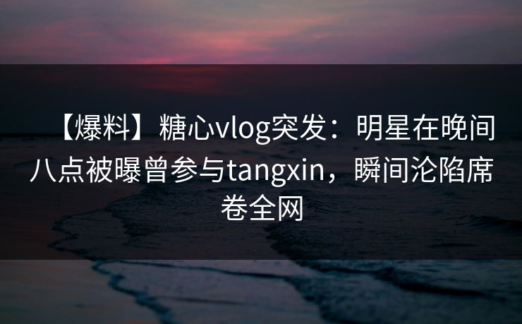 【爆料】糖心vlog突发：明星在晚间八点被曝曾参与tangxin，瞬间沦陷席卷全网