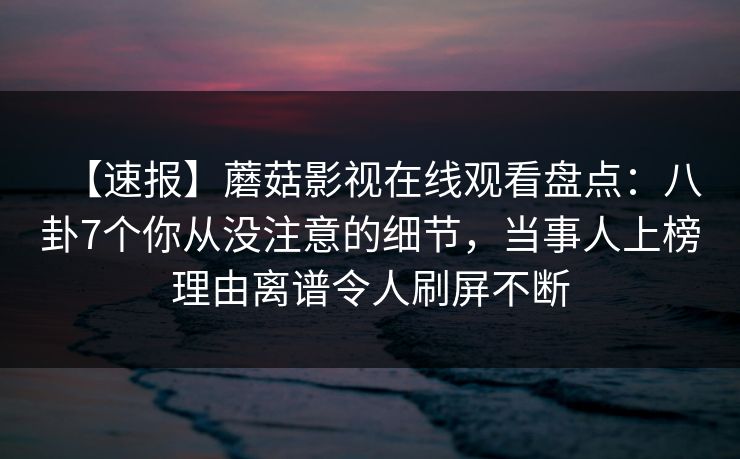 【速报】蘑菇影视在线观看盘点：八卦7个你从没注意的细节，当事人上榜理由离谱令人刷屏不断