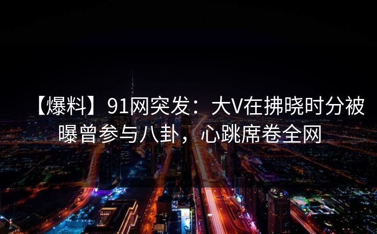 【爆料】91网突发:大V在拂晓时分被曝曾参与八卦,心跳席卷全网