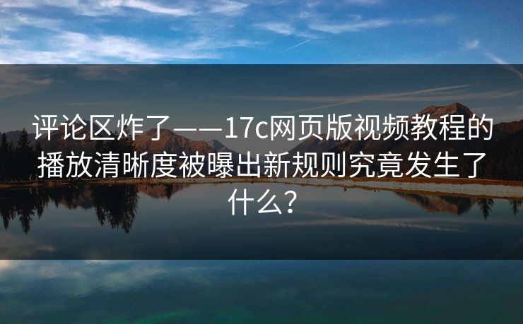 评论区炸了——17c网页版视频教程的播放清晰度被曝出新规则究竟发生了什么?