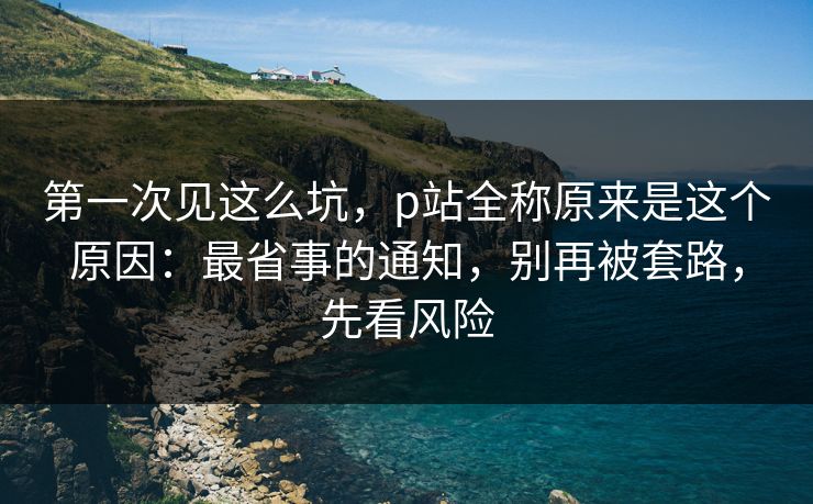 第一次见这么坑,p站全称原来是这个原因:最省事的通知,别再被套路,先看风险