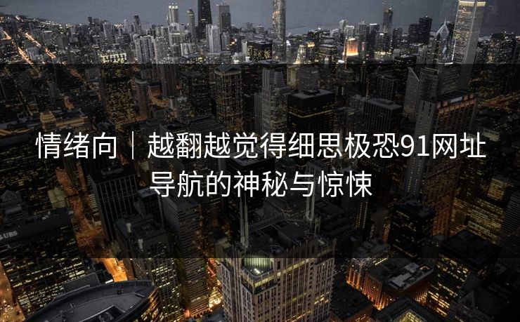 情绪向｜越翻越觉得细思极恐91网址导航的神秘与惊悚