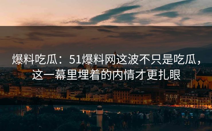 爆料吃瓜：51爆料网这波不只是吃瓜，这一幕里埋着的内情才更扎眼